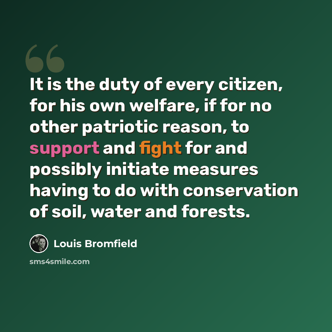 “It is the duty of every citizen, for his own welfare, if for no other patriotic reason, to support and fight for and possibly initiate measures having to do with conservation of soil, water and forests.” quote by Louis Bromfield