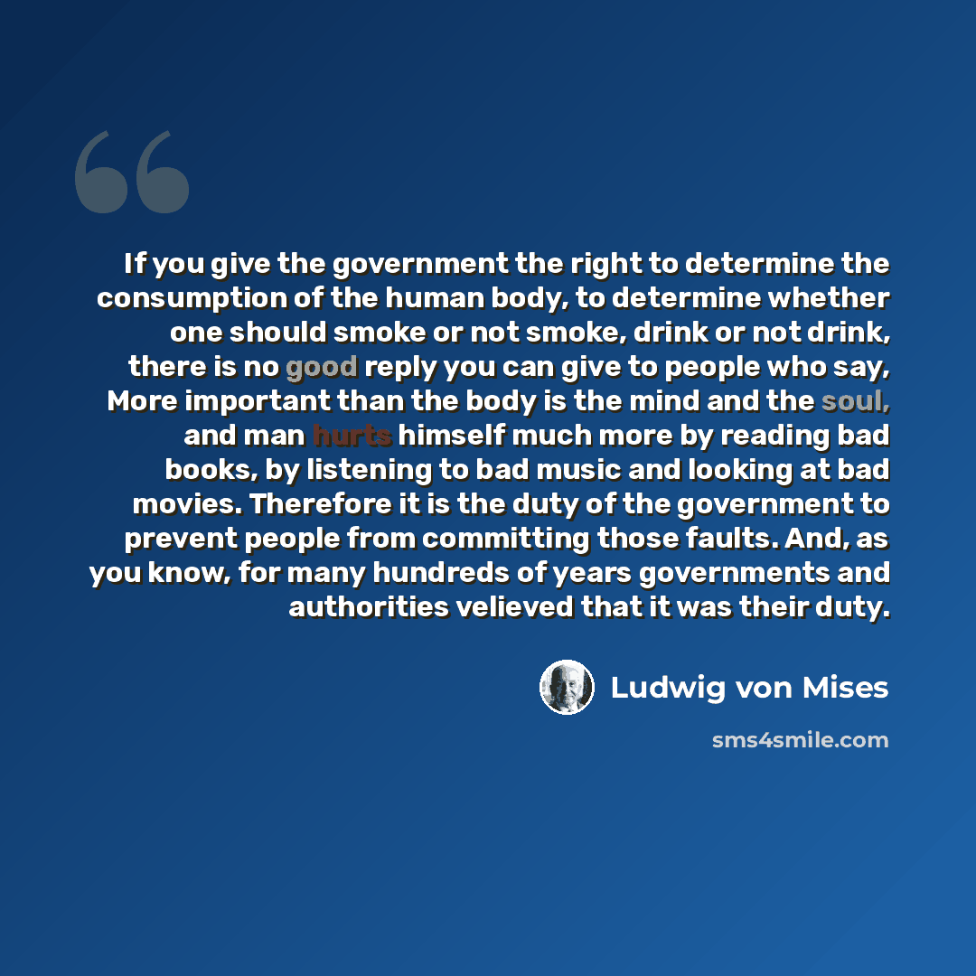 “If you give the government the right to determine the consumption of the human body, to determine whether one should smoke or not smoke, drink or not drink, there is no good reply you can give to people who say, More important than the body is the mind and the soul, and man hurts himself much more…” quote by Ludwig von Mises