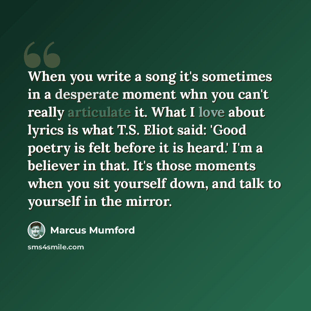“When you write a song it's sometimes in a desperate moment whn you can't really articulate it. What I love about lyrics is what T.S. Eliot said: 'Good poetry is felt before it is heard.' I'm a believer in that. It's those moments when you sit yourself down, and talk to yourself in the mirror.” quote by Marcus Mumford