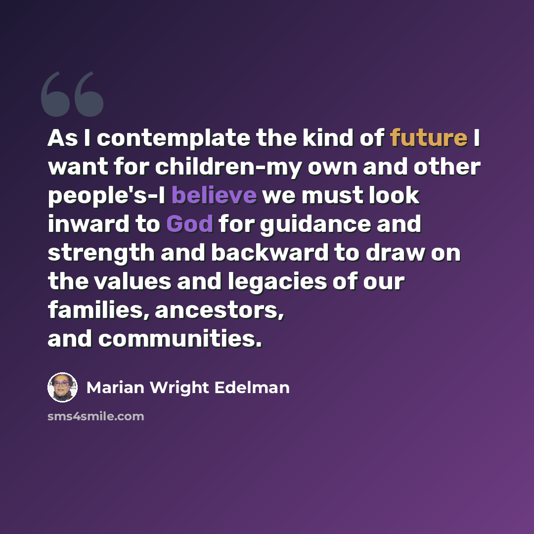 “As I contemplate the kind of future I want for children-my own and other people's-I believe we must look inward to God for guidance and strength and backward to draw on the values and legacies of our families, ancestors, and communities.” quote by Marian Wright Edelman