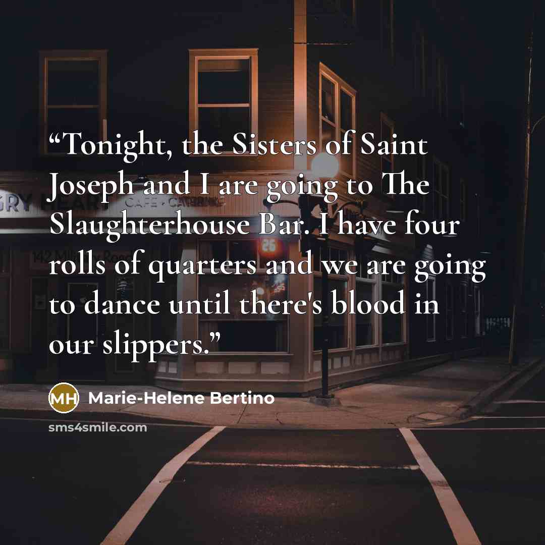 “Tonight, the Sisters of Saint Joseph and I are going to The Slaughterhouse Bar. I have four rolls of quarters and we are going to dance until there's blood in our slippers.” quote by Marie-Helene Bertino