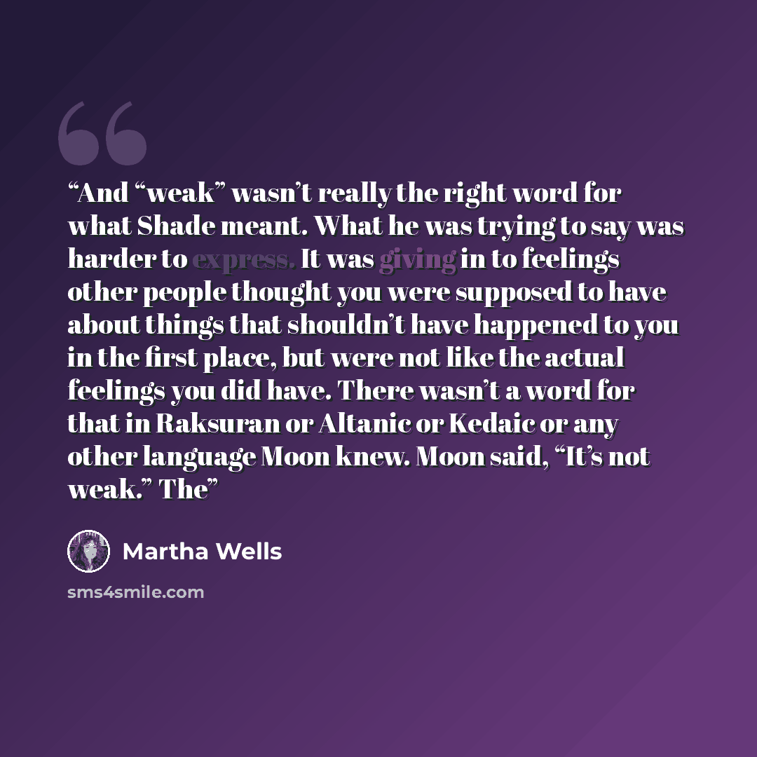 “And “weak” wasn’t really the right word for what Shade meant. What he was trying to say was harder to express. It was giving in to feelings other people thought you were supposed to have about things that shouldn’t have happened to you in the first place, but were not like the actual feelings you…” quote by Martha Wells