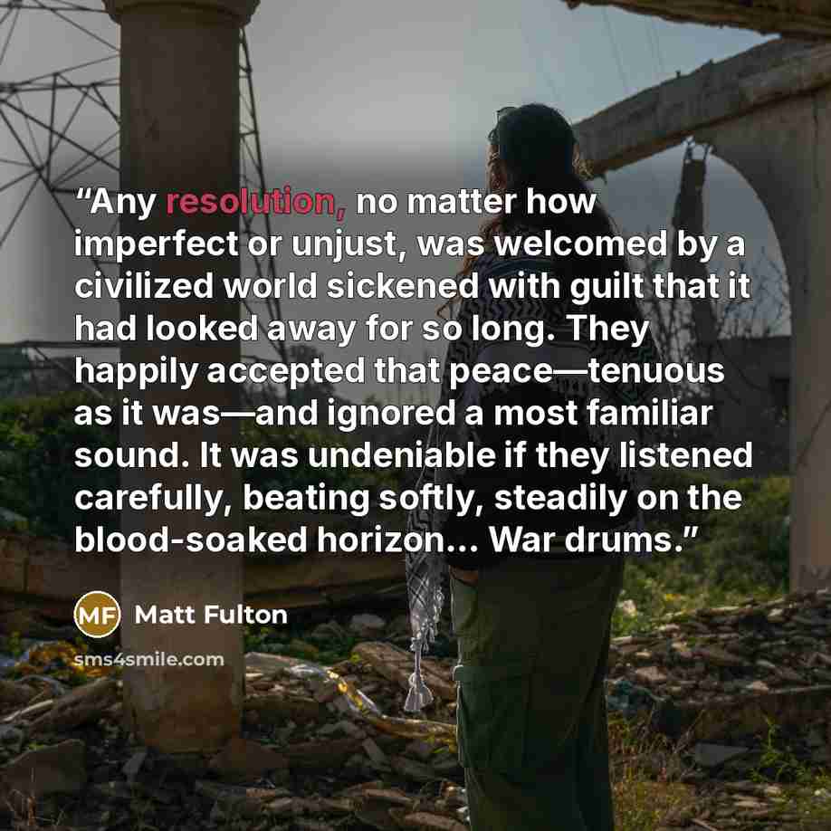 “Any resolution, no matter how imperfect or unjust, was welcomed by a civilized world sickened with guilt that it had looked away for so long. They happily accepted that peace—tenuous as it was—and ignored a most familiar sound. It was undeniable if they listened carefully, beating softly, steadily…” quote by Matt Fulton