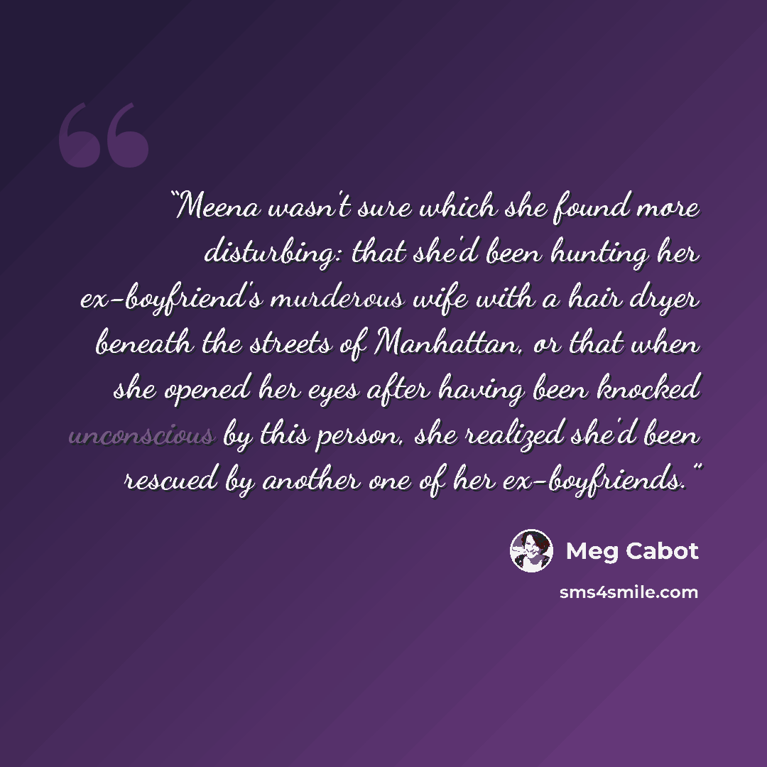 “Meena wasn't sure which she found more disturbing: that she'd been hunting her ex-boyfriend's murderous wife with a hair dryer beneath the streets of Manhattan, or that when she opened her eyes after having been knocked unconscious by this person, she realized she'd been rescued by another one of…” quote by Meg Cabot