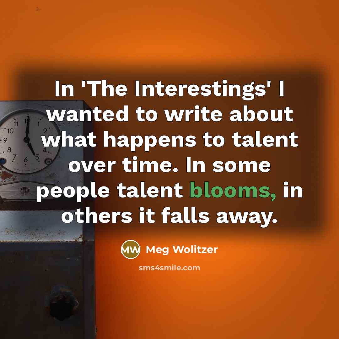 “In 'The Interestings' I wanted to write about what happens to talent over time. In some people talent blooms, in others it falls away.” quote by Meg Wolitzer
