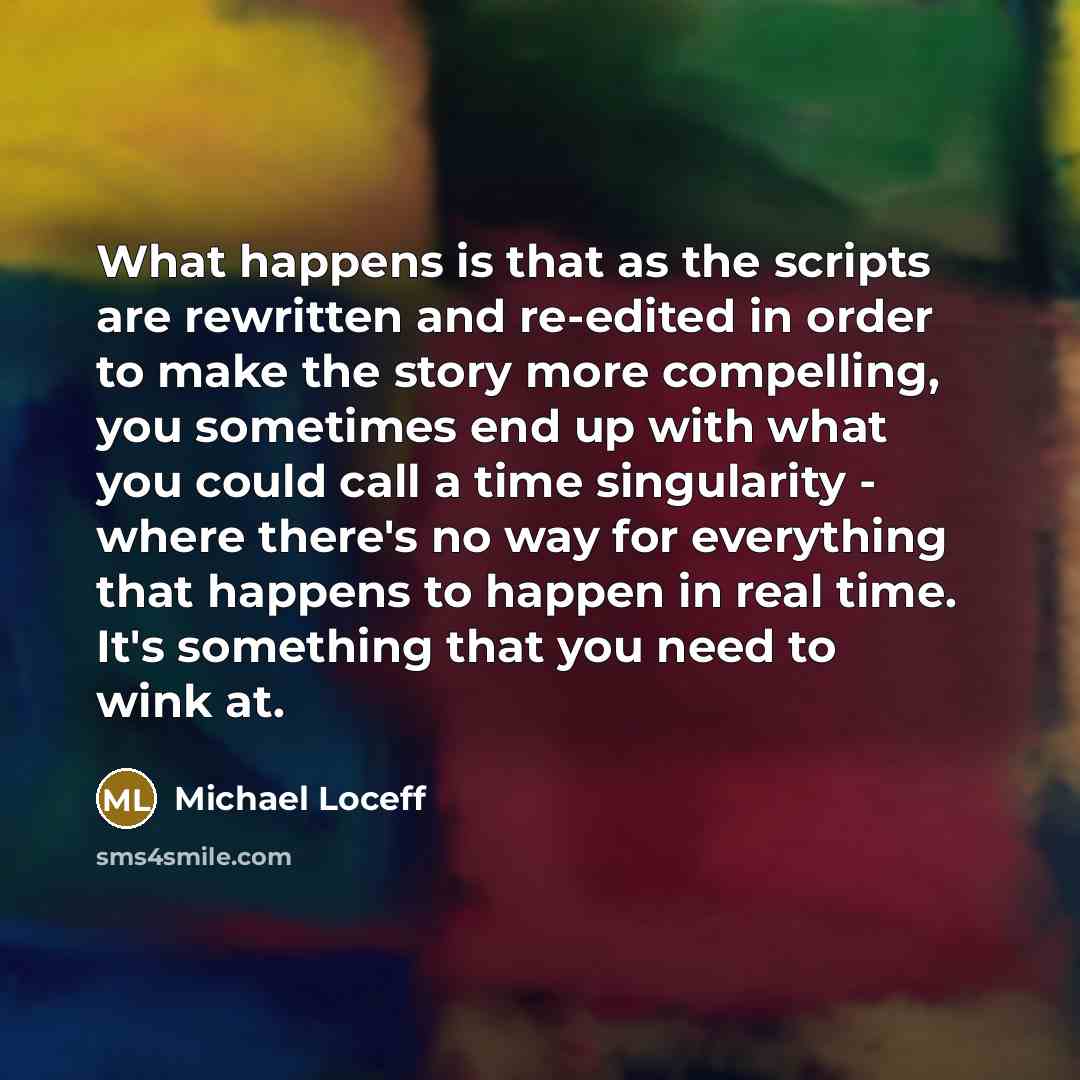 “What happens is that as the scripts are rewritten and re-edited in order to make the story more compelling, you sometimes end up with what you could call a time singularity - where there's no way for everything that happens to happen in real time. It's something that you need to wink at.” quote by Michael Loceff