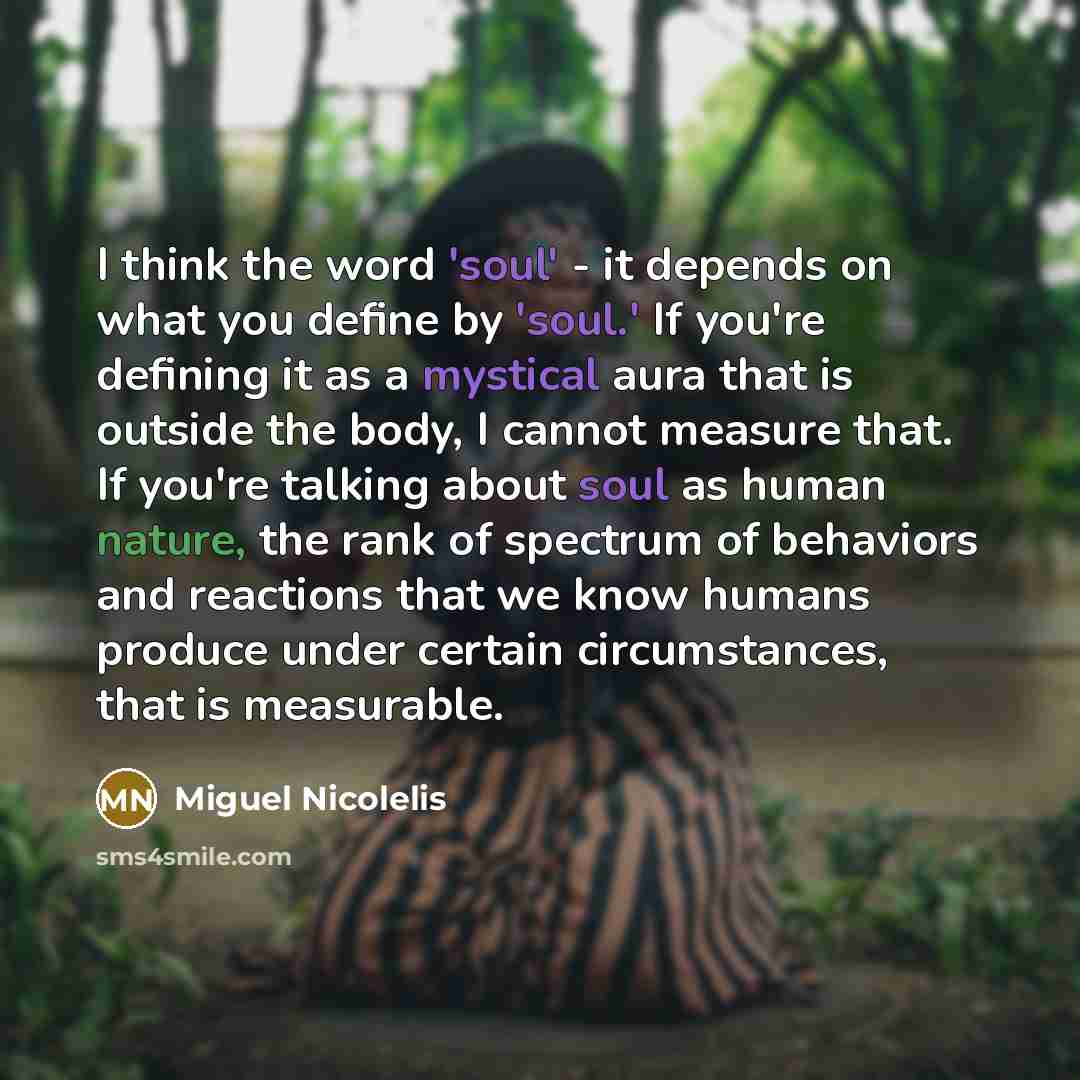 “I think the word 'soul' - it depends on what you define by 'soul.' If you're defining it as a mystical aura that is outside the body, I cannot measure that. If you're talking about soul as human nature, the rank of spectrum of behaviors and reactions that we know humans produce under certain…” quote by Miguel Nicolelis