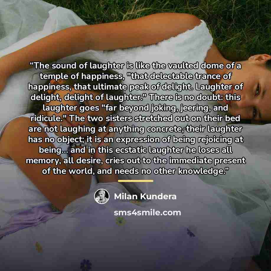 “The sound of laughter is like the vaulted dome of a temple of happiness, "that delectable trance of happiness, that ultimate peak of delight. Laughter of delight, delight of laughter." There is no doubt: this laughter goes "far beyond joking, jeering, and ridicule." The two sisters stretched out…” quote by Milan Kundera