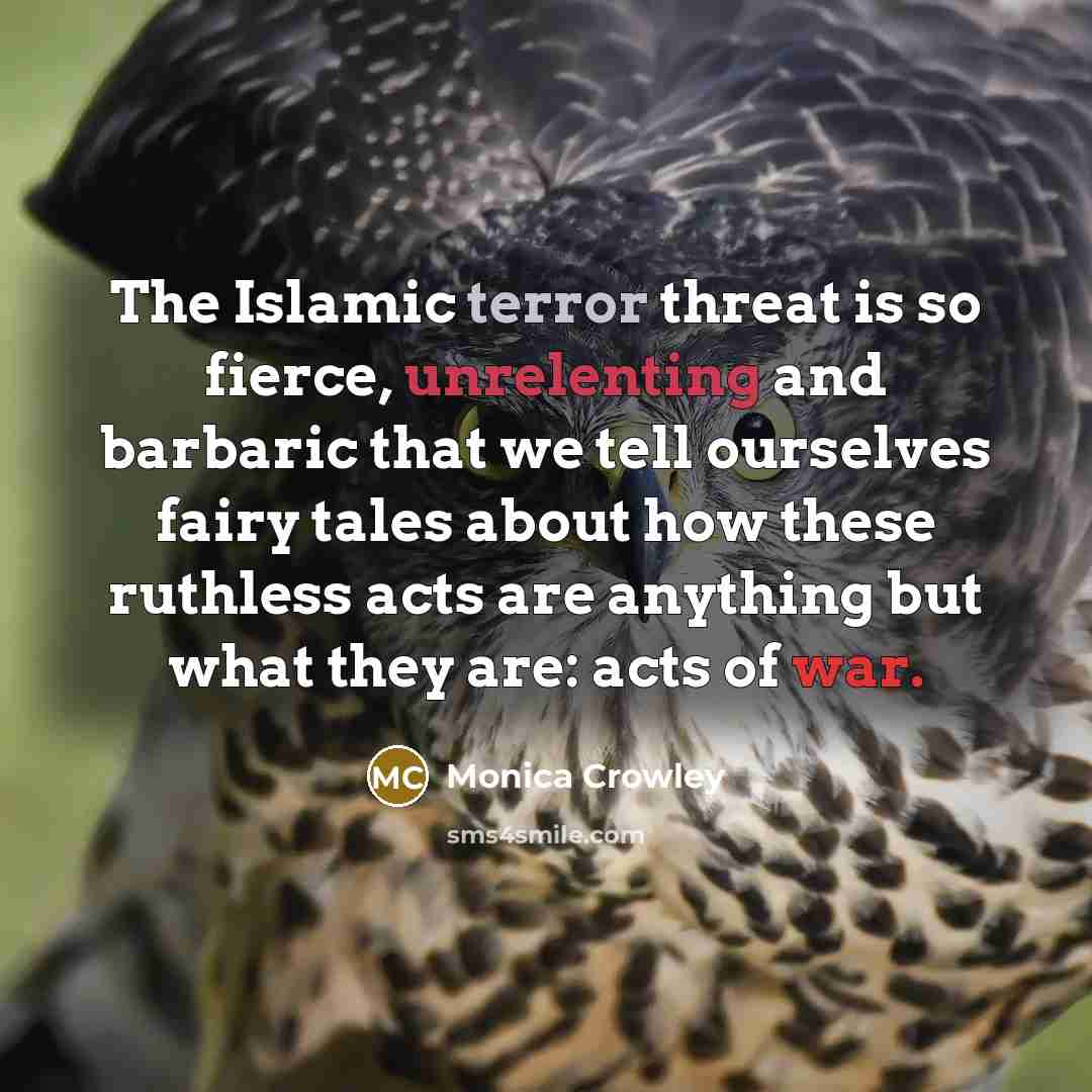 “The Islamic terror threat is so fierce, unrelenting and barbaric that we tell ourselves fairy tales about how these ruthless acts are anything but what they are: acts of war.” quote by Monica Crowley