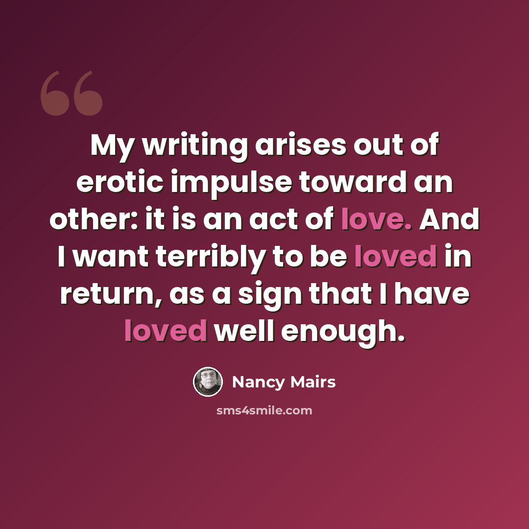 “My writing arises out of erotic impulse toward an other: it is an act of love. And I want terribly to be loved in return, as a sign that I have loved well enough.” quote by Nancy Mairs
