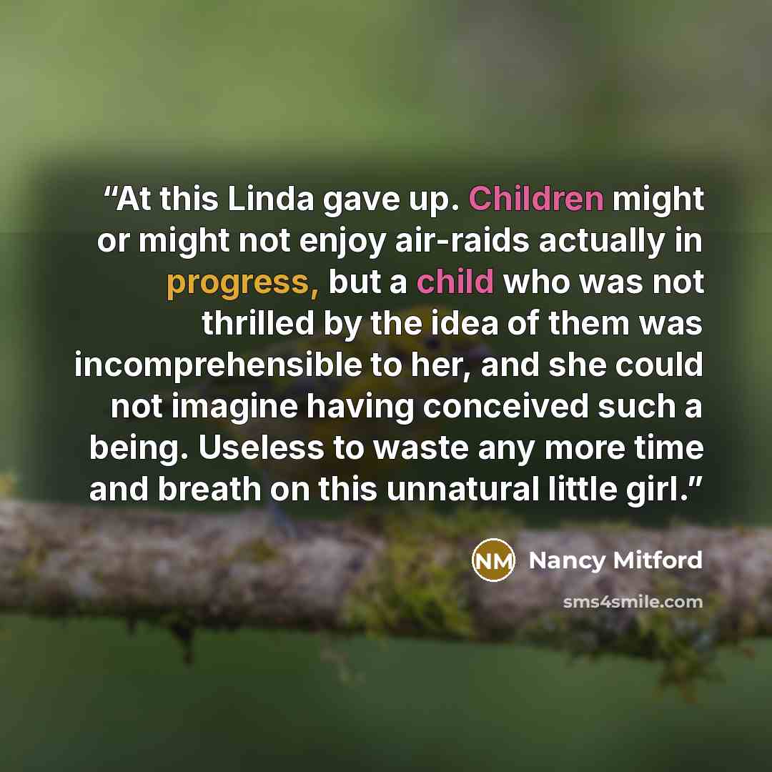 “At this Linda gave up. Children might or might not enjoy air-raids actually in progress, but a child who was not thrilled by the idea of them was incomprehensible to her, and she could not imagine having conceived such a being. Useless to waste any more time and breath on this unnatural little girl.” quote by Nancy Mitford