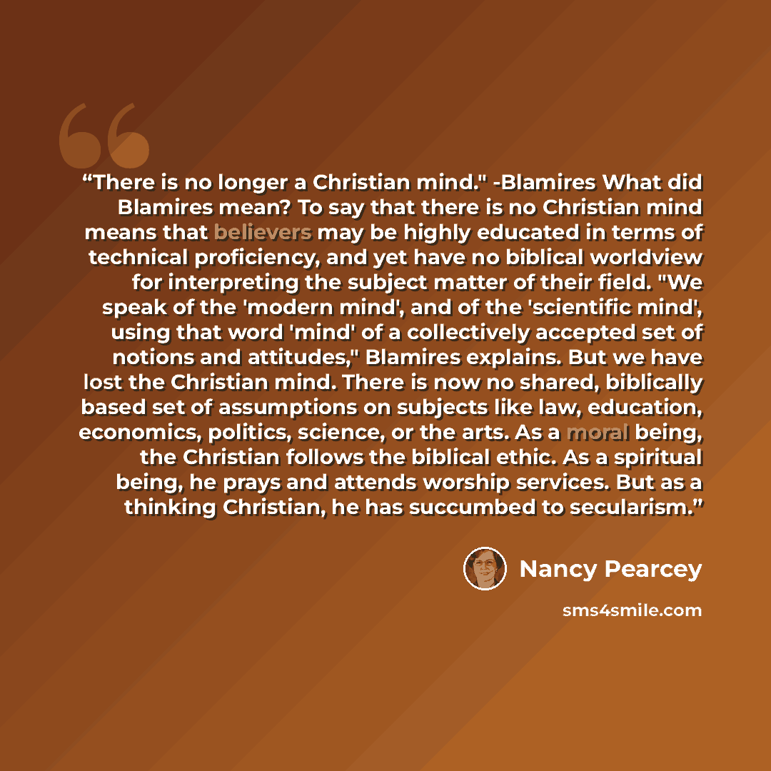 “There is no longer a Christian mind." -Blamires What did Blamires mean? To say that there is no Christian mind means that believers may be highly educated in terms of technical proficiency, and yet have no biblical worldview for interpreting the subject matter of their field. "We speak of the…” quote by Nancy Pearcey