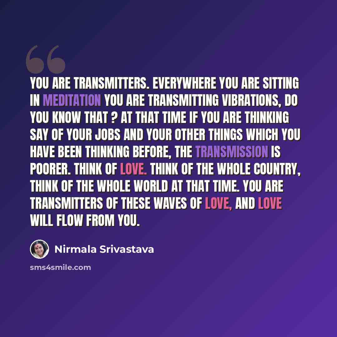 “You are transmitters. Everywhere you are sitting in meditation you are transmitting vibrations, do you know that ? At that time if you are thinking say of your jobs and your other things which you have been thinking before, the transmission is poorer. Think of love. Think of the whole country…” quote by Nirmala Srivastava