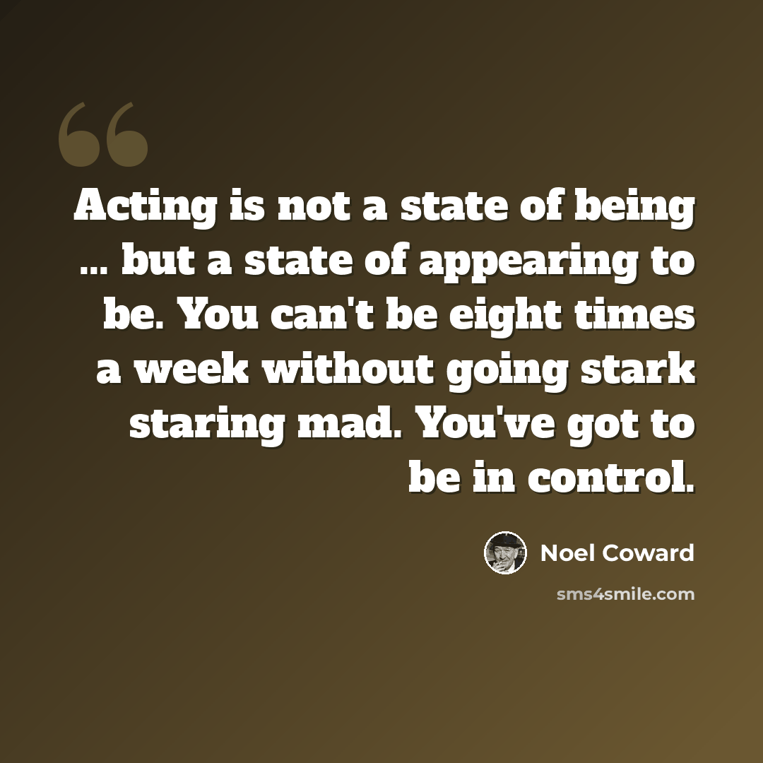 “Acting is not a state of being ... but a state of appearing to be. You can't be eight times a week without going stark staring mad. You've got to be in control.” quote by Noel Coward