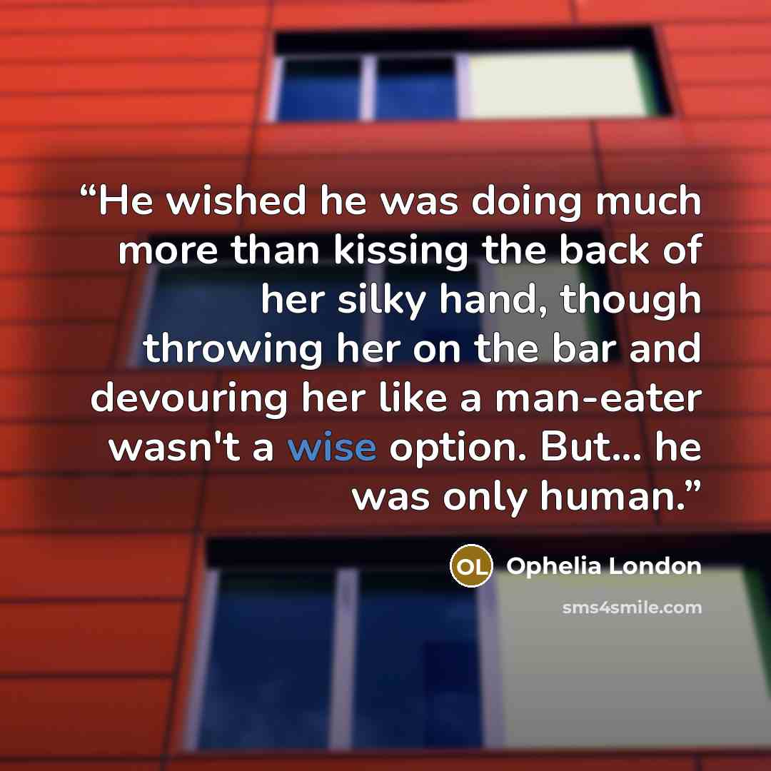 “He wished he was doing much more than kissing the back of her silky hand, though throwing her on the bar and devouring her like a man-eater wasn't a wise option. But... he was only human.” quote by Ophelia London
