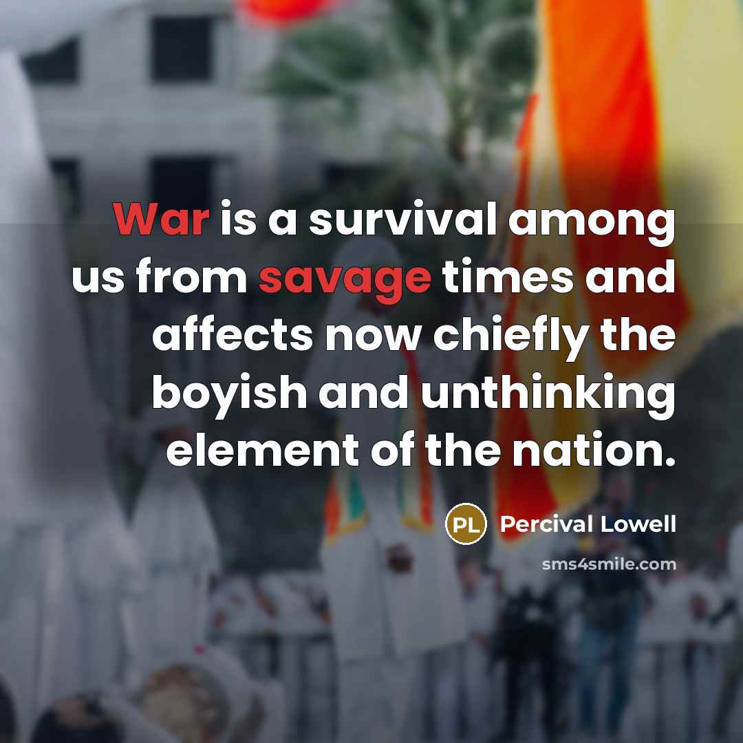 “War is a survival among us from savage times and affects now chiefly the boyish and unthinking element of the nation.” quote by Percival Lowell