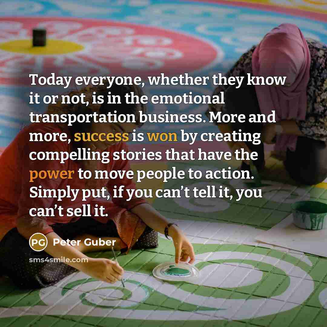 “Today everyone, whether they know it or not, is in the emotional transportation business. More and more, success is won by creating compelling stories that have the power to move people to action. Simply put, if you can’t tell it, you can’t sell it.” quote by Peter Guber