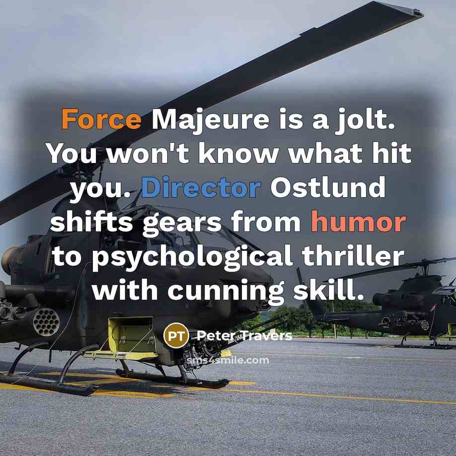 “Force Majeure is a jolt. You won't know what hit you. Director Ostlund shifts gears from humor to psychological thriller with cunning skill.” quote by Peter Travers