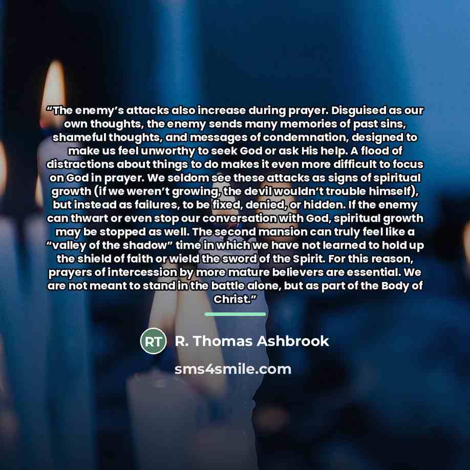 “The enemy’s attacks also increase during prayer. Disguised as our own thoughts, the enemy sends many memories of past sins, shameful thoughts, and messages of condemnation, designed to make us feel unworthy to seek God or ask His help. A flood of distractions about things to do makes it even more…” quote by R. Thomas Ashbrook