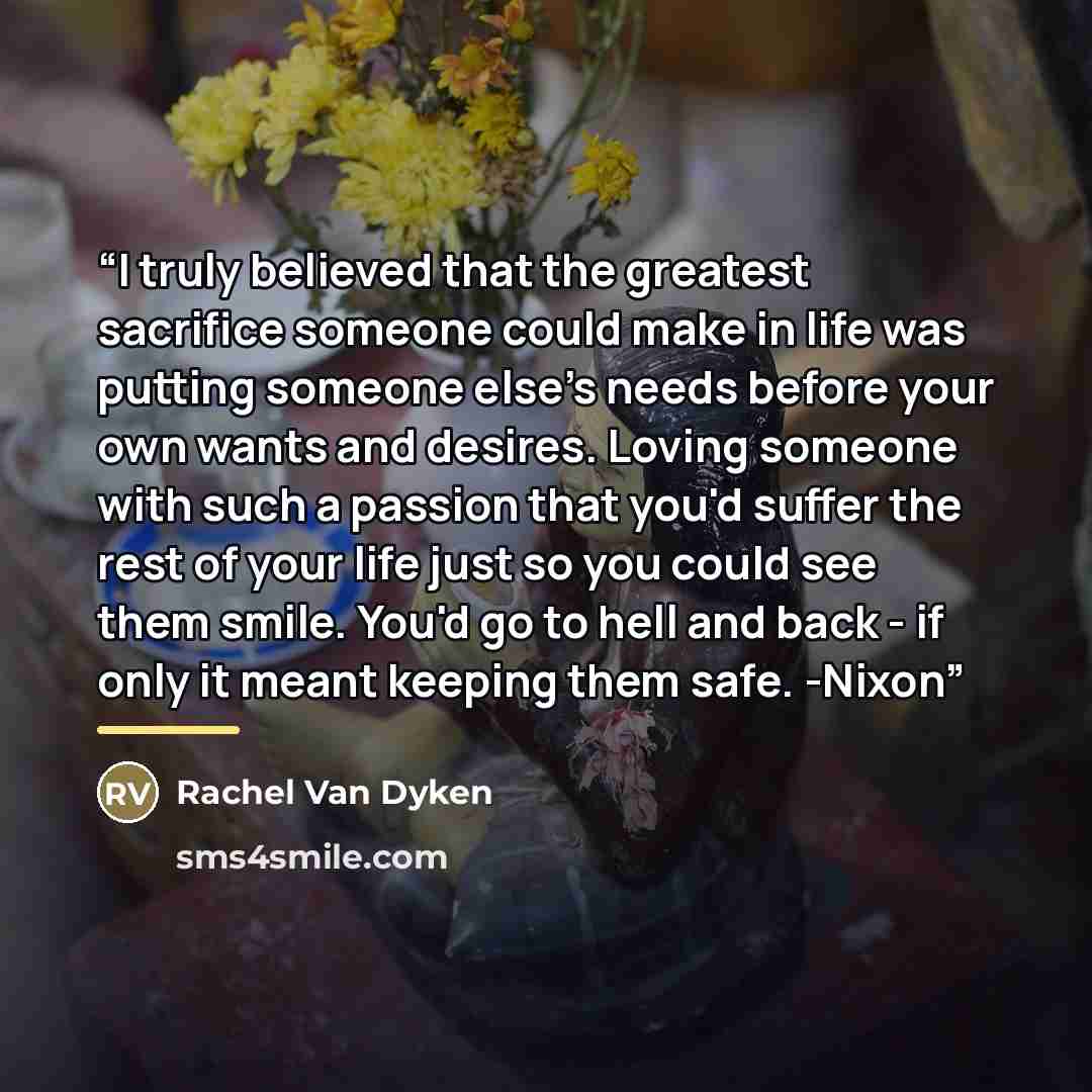 “I truly believed that the greatest sacrifice someone could make in life was putting someone else's needs before your own wants and desires. Loving someone with such a passion that you'd suffer the rest of your life just so you could see them smile. You'd go to hell and back - if only it meant…” quote by Rachel Van Dyken