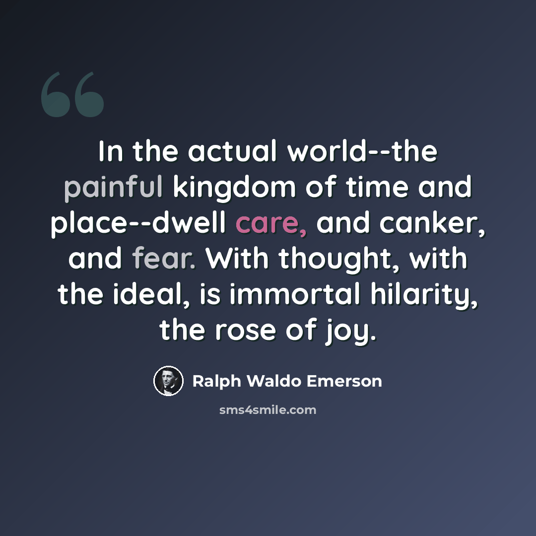 “In the actual world--the painful kingdom of time and place--dwell care, and canker, and fear. With thought, with the ideal, is immortal hilarity, the rose of joy.” quote by Ralph Waldo Emerson