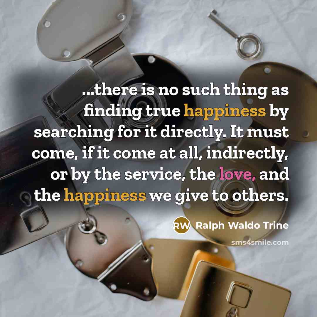 “...there is no such thing as finding true happiness by searching for it directly. It must come, if it come at all, indirectly, or by the service, the love, and the happiness we give to others.” quote by Ralph Waldo Trine