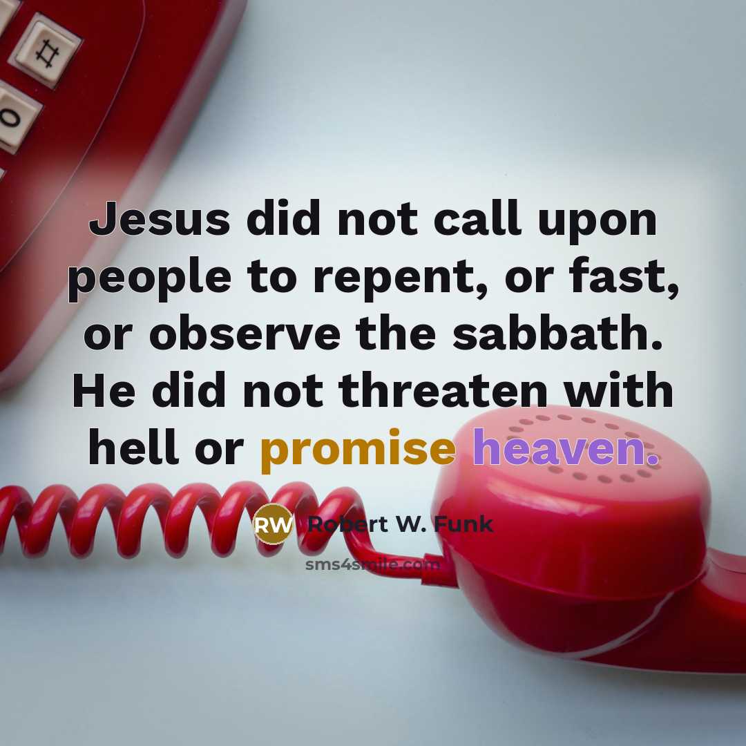 “Jesus did not call upon people to repent, or fast, or observe the sabbath. He did not threaten with hell or promise heaven.” quote by Robert W. Funk