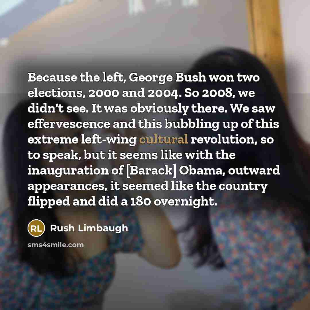 “Because the left, George Bush won two elections, 2000 and 2004. So 2008, we didn't see. It was obviously there. We saw effervescence and this bubbling up of this extreme left-wing cultural revolution, so to speak, but it seems like with the inauguration of [Barack] Obama, outward appearances, it…” quote by Rush Limbaugh