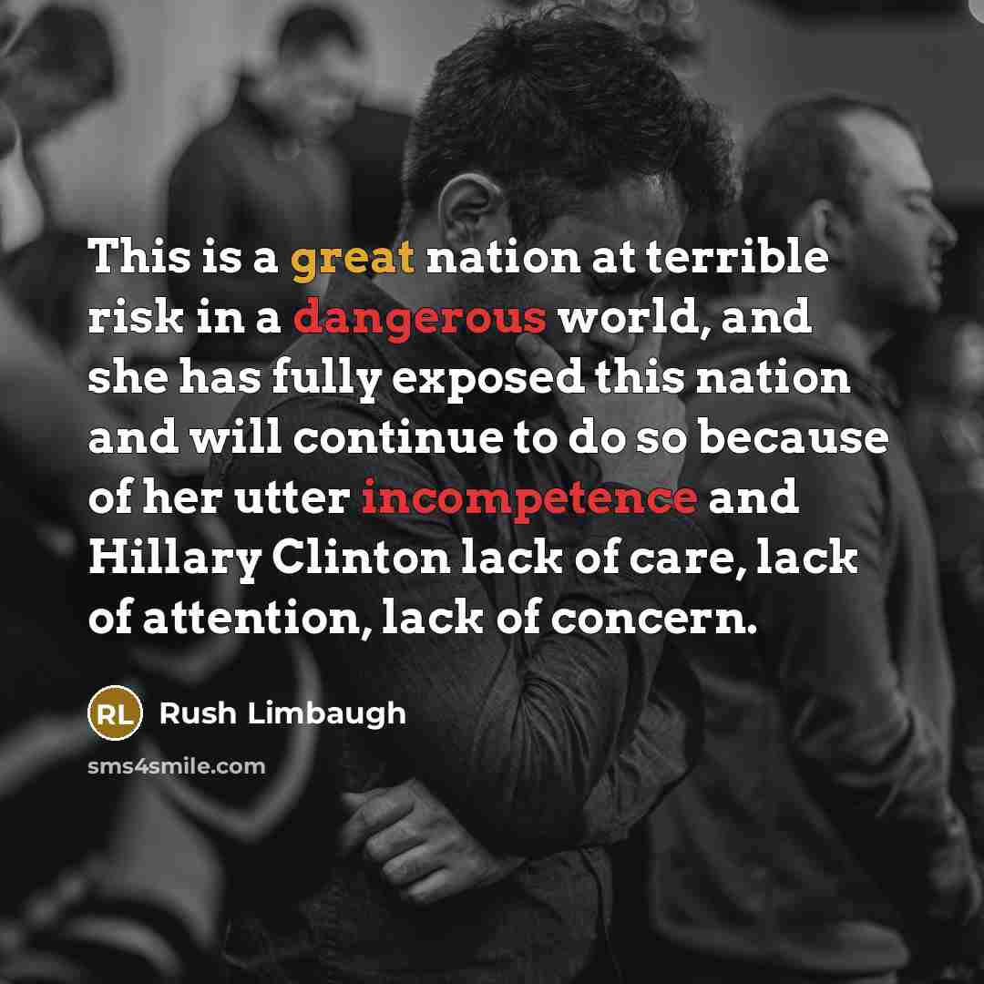“This is a great nation at terrible risk in a dangerous world, and she has fully exposed this nation and will continue to do so because of her utter incompetence and Hillary Clinton lack of care, lack of attention, lack of concern.” quote by Rush Limbaugh