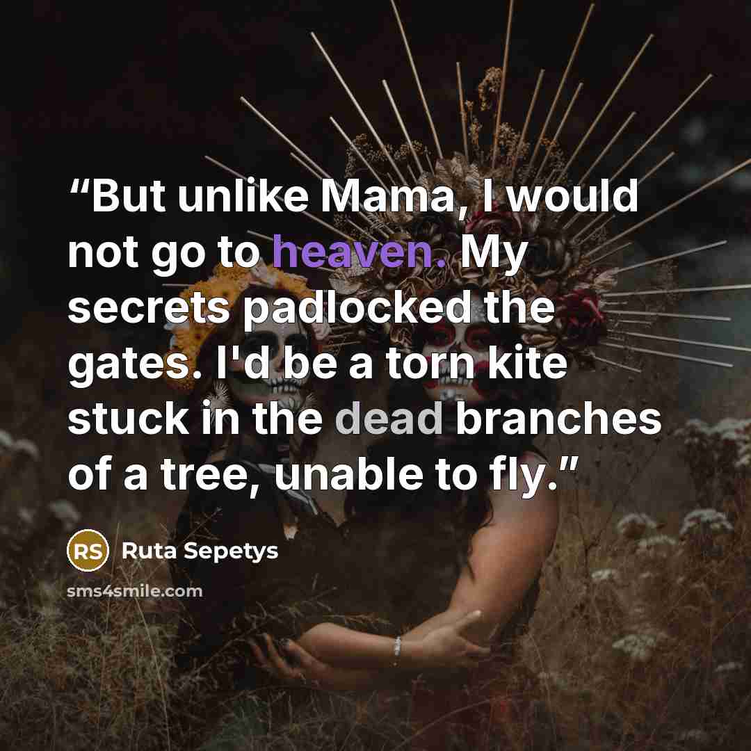 “But unlike Mama, I would not go to heaven. My secrets padlocked the gates. I'd be a torn kite stuck in the dead branches of a tree, unable to fly.” quote by Ruta Sepetys
