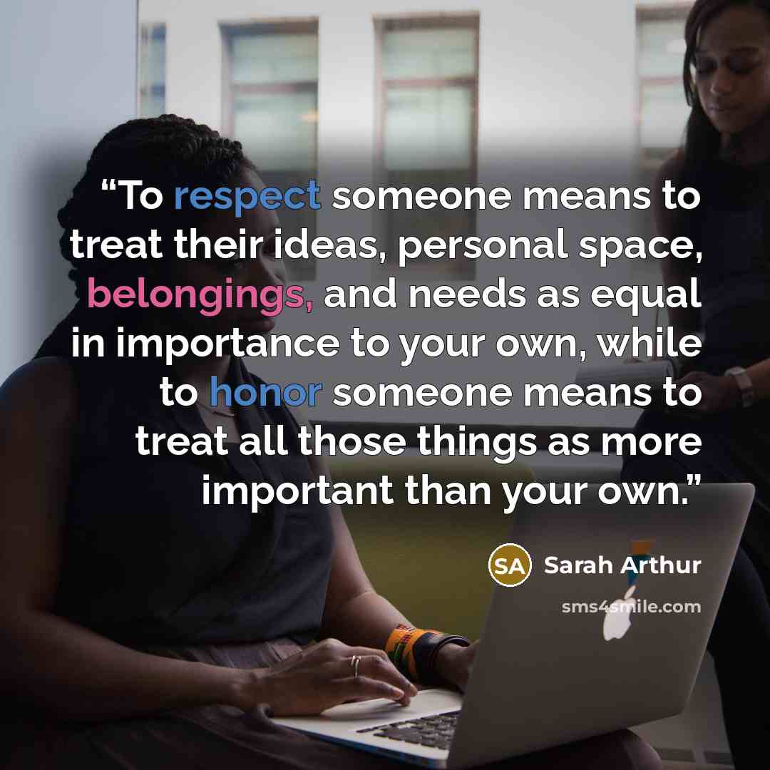 “To respect someone means to treat their ideas, personal space, belongings, and needs as equal in importance to your own, while to honor someone means to treat all those things as more important than your own.” quote by Sarah Arthur