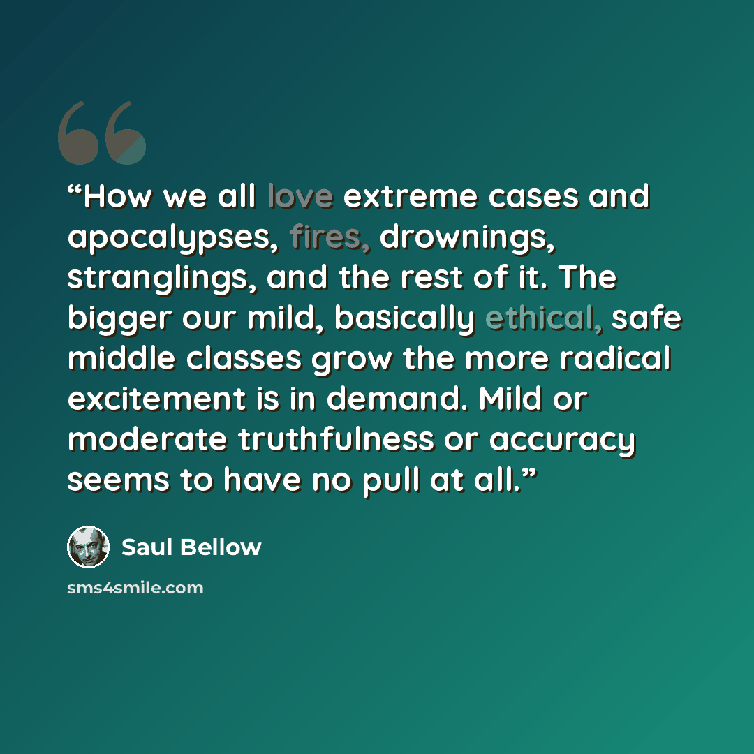 “How we all love extreme cases and apocalypses, fires, drownings, stranglings, and the rest of it. The bigger our mild, basically ethical, safe middle classes grow the more radical excitement is in demand. Mild or moderate truthfulness or accuracy seems to have no pull at all.” quote by Saul Bellow