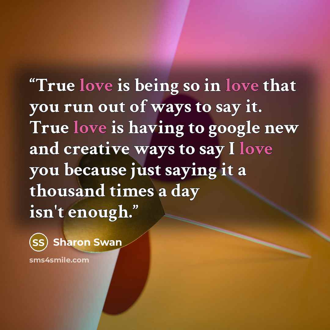 “True love is being so in love that you run out of ways to say it. True love is having to google new and creative ways to say I love you because just saying it a thousand times a day isn't enough.” quote by Sharon Swan
