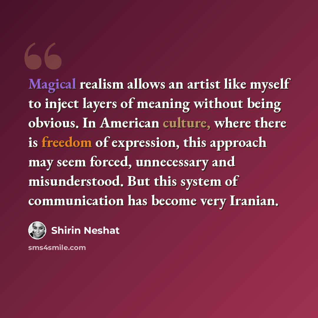 “Magical realism allows an artist like myself to inject layers of meaning without being obvious. In American culture, where there is freedom of expression, this approach may seem forced, unnecessary and misunderstood. But this system of communication has become very Iranian.” quote by Shirin Neshat