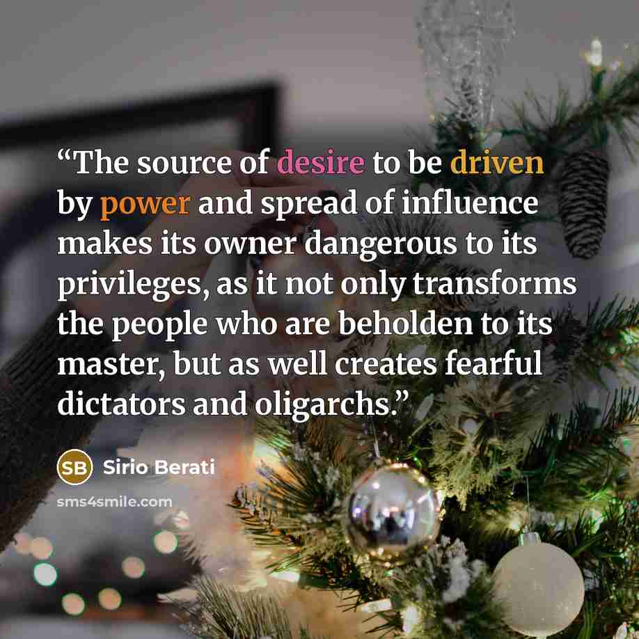 “The source of desire to be driven by power and spread of influence makes its owner dangerous to its privileges, as it not only transforms the people who are beholden to its master, but as well creates fearful dictators and oligarchs.” quote by Sirio Berati