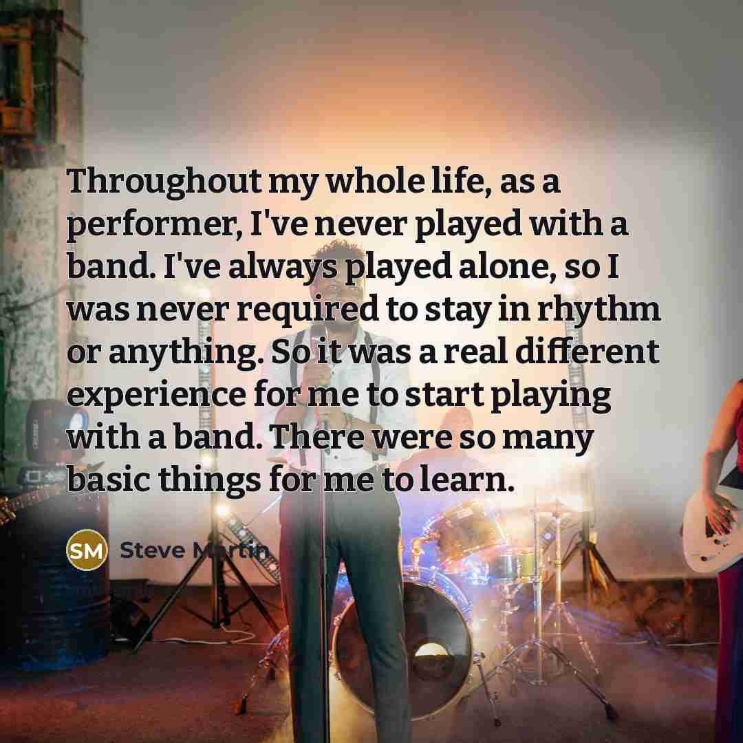“Throughout my whole life, as a performer, I've never played with a band. I've always played alone, so I was never required to stay in rhythm or anything. So it was a real different experience for me to start playing with a band. There were so many basic things for me to learn.” quote by Steve Martin