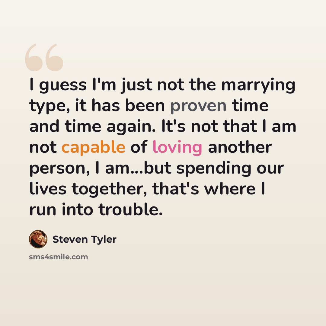 “I guess I'm just not the marrying type, it has been proven time and time again. It's not that I am not capable of loving another person, I am...but spending our lives together, that's where I run into trouble.” quote by Steven Tyler