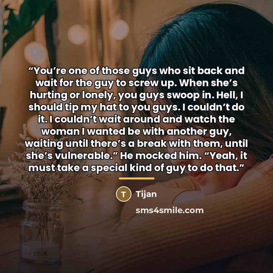 “You’re one of those guys who sit back and wait for the guy to screw up. When she’s hurting or lonely, you guys swoop in. Hell, I should tip my hat to you guys. I couldn’t do it. I couldn’t wait around and watch the woman I wanted be with another guy, waiting until there’s a break with them, until…” quote by Tijan
