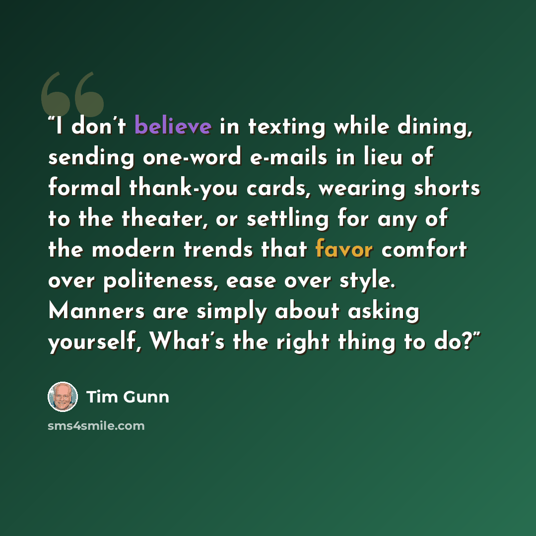 “I don’t believe in texting while dining, sending one-word e-mails in lieu of formal thank-you cards, wearing shorts to the theater, or settling for any of the modern trends that favor comfort over politeness, ease over style. Manners are simply about asking yourself, What’s the right thing to do?” quote by Tim Gunn