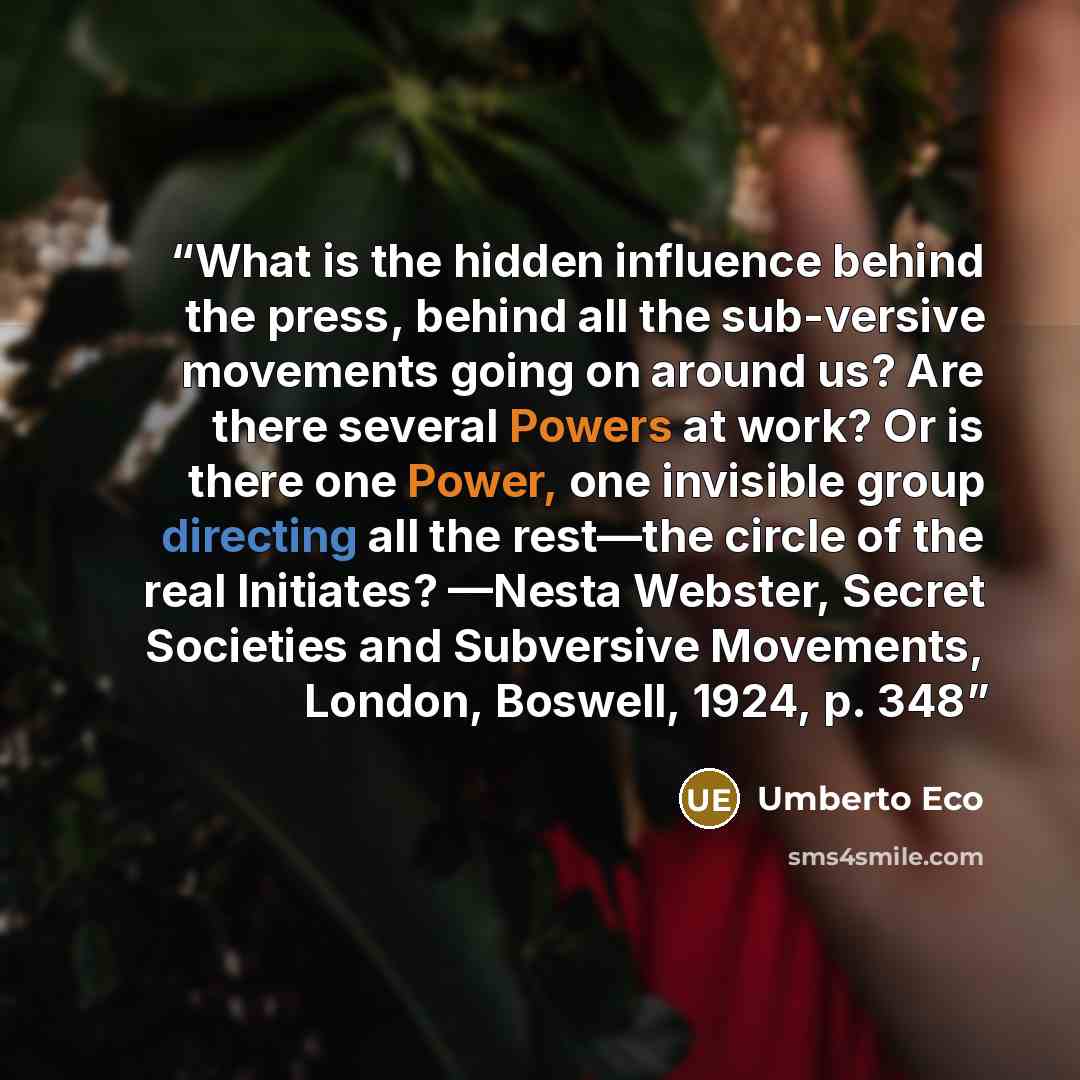 “What is the hidden influence behind the press, behind all the sub-versive movements going on around us? Are there several Powers at work? Or is there one Power, one invisible group directing all the rest—the circle of the real Initiates? —Nesta Webster, Secret Societies and Subversive Movements…” quote by Umberto Eco