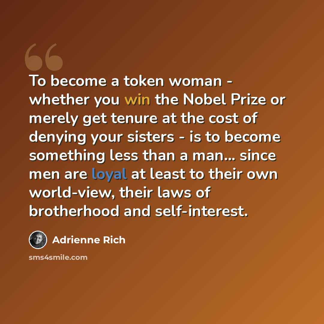 “To become a token woman - whether you win the Nobel Prize or merely get tenure at the cost of denying your sisters - is to become something less than a man... since men are loyal at least to their own world-view, their laws of brotherhood and self-interest.” quote by Adrienne Rich
