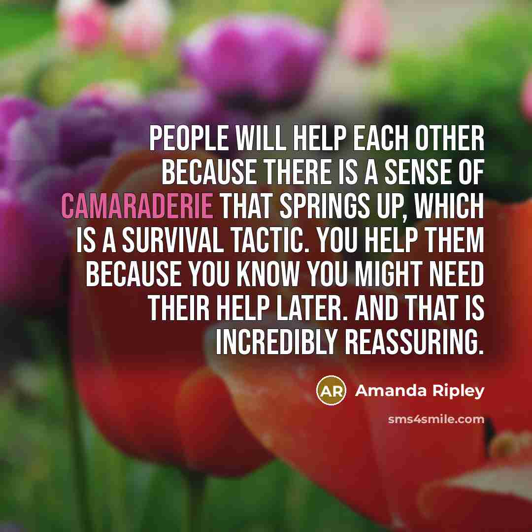 “People will help each other because there is a sense of camaraderie that springs up, which is a survival tactic. You help them because you know you might need their help later. And that is incredibly reassuring.” quote by Amanda Ripley