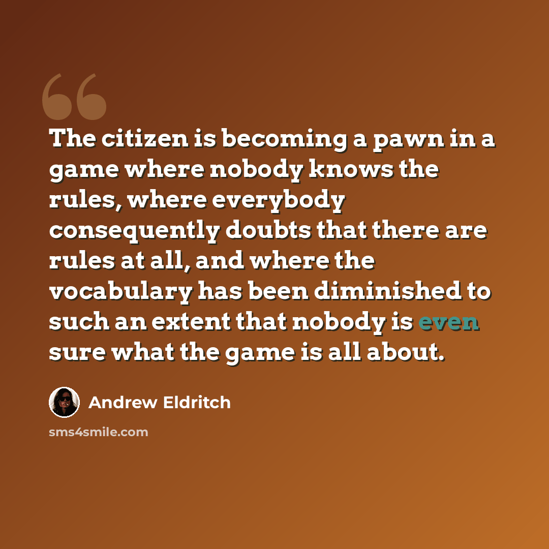 “The citizen is becoming a pawn in a game where nobody knows the rules, where everybody consequently doubts that there are rules at all, and where the vocabulary has been diminished to such an extent that nobody is even sure what the game is all about.” quote by Andrew Eldritch
