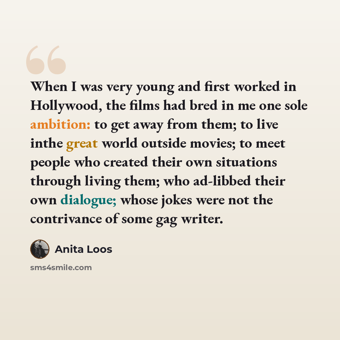 “When I was very young and first worked in Hollywood, the films had bred in me one sole ambition: to get away from them; to live inthe great world outside movies; to meet people who created their own situations through living them; who ad-libbed their own dialogue; whose jokes were not the…” quote by Anita Loos