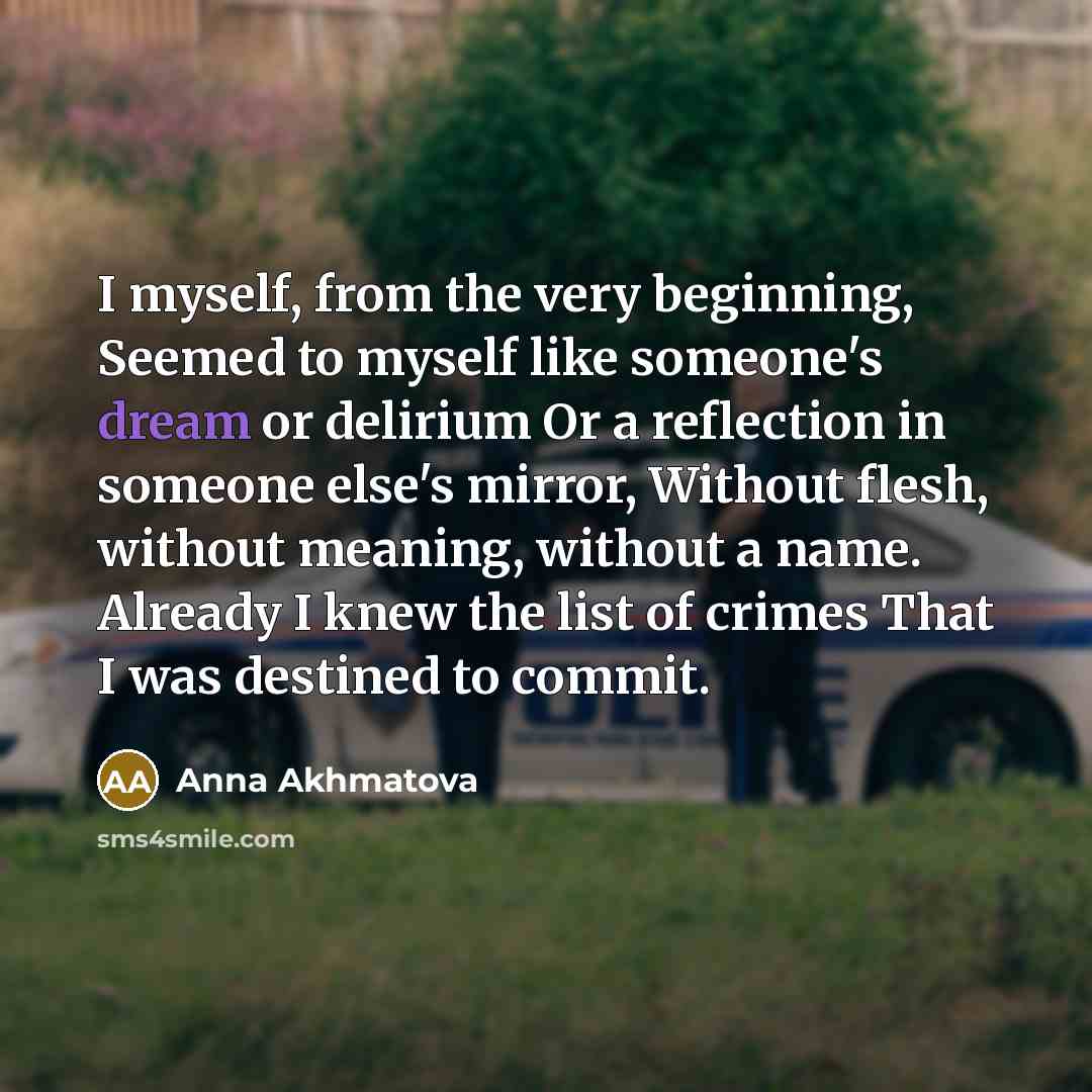 “I myself, from the very beginning, Seemed to myself like someone's dream or delirium Or a reflection in someone else's mirror, Without flesh, without meaning, without a name. Already I knew the list of crimes That I was destined to commit.” quote by Anna Akhmatova