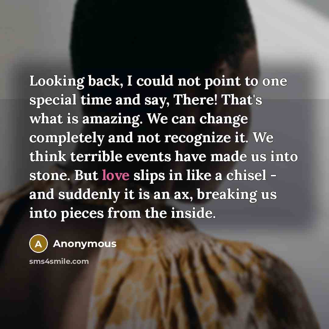 “Looking back, I could not point to one special time and say, There! That's what is amazing. We can change completely and not recognize it. We think terrible events have made us into stone. But love slips in like a chisel - and suddenly it is an ax, breaking us into pieces from the inside.” quote by Anonymous