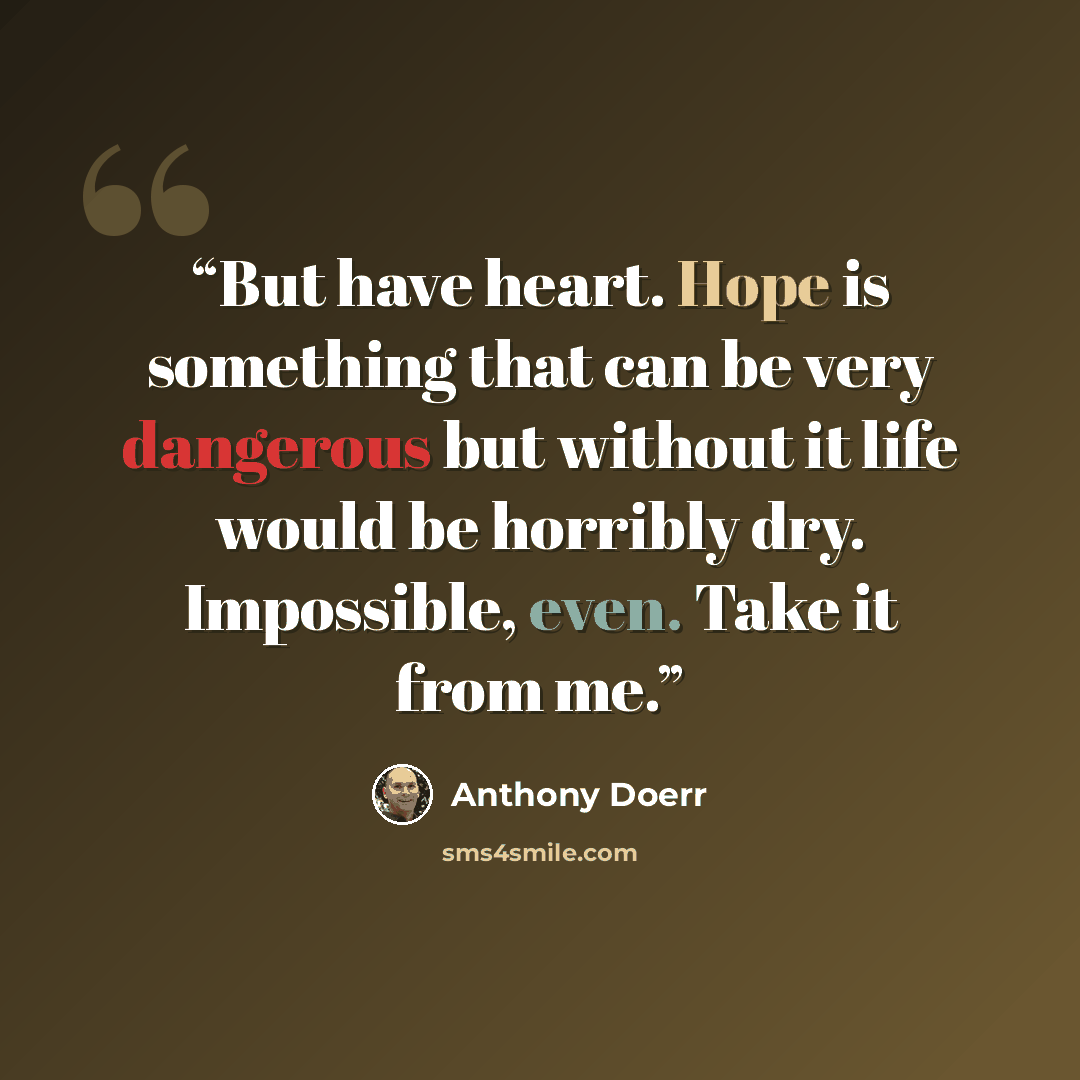 “But have heart. Hope is something that can be very dangerous but without it life would be horribly dry. Impossible, even. Take it from me.” quote by Anthony Doerr