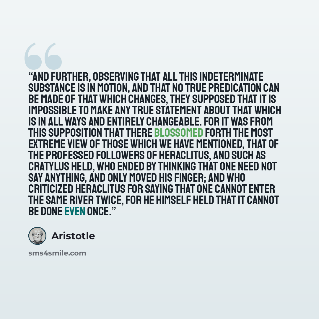 “And further, observing that all this indeterminate substance is in motion, and that no true predication can be made of that which changes, they supposed that it is impossible to make any true statement about that which is in all ways and entirely changeable. For it was from this supposition that…” quote by Aristotle