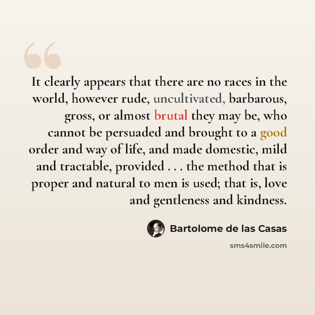“It clearly appears that there are no races in the world, however rude, uncultivated, barbarous, gross, or almost brutal they may be, who cannot be persuaded and brought to a good order and way of life, and made domestic, mild and tractable, provided . . . the method that is proper and natural to…” quote by Bartolome de las Casas