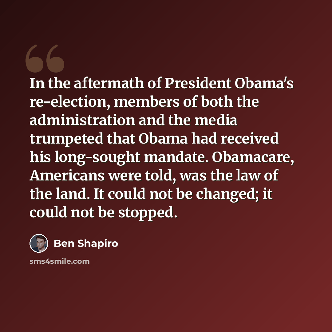 “In the aftermath of President Obama's re-election, members of both the administration and the media trumpeted that Obama had received his long-sought mandate. Obamacare, Americans were told, was the law of the land. It could not be changed; it could not be stopped.” quote by Ben Shapiro